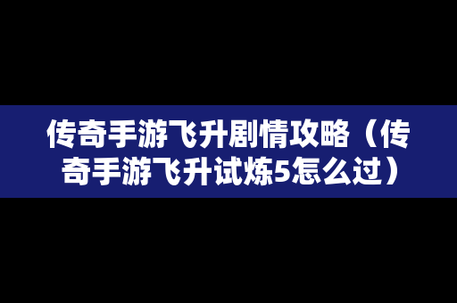 传奇手游飞升剧情攻略（传奇手游飞升试炼5怎么过）