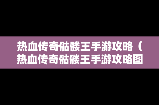 热血传奇骷髅王手游攻略（热血传奇骷髅王手游攻略图）
