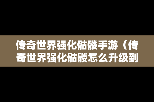 传奇世界强化骷髅手游（传奇世界强化骷髅怎么升级到王者）