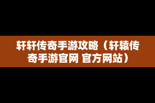 轩轩传奇手游攻略（轩辕传奇手游官网 官方网站）