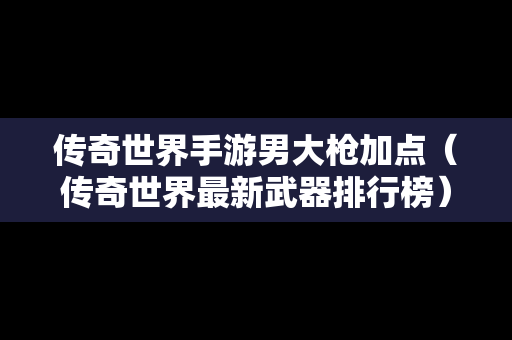 传奇世界手游男大枪加点（传奇世界最新武器排行榜）