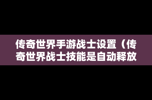 传奇世界手游战士设置（传奇世界战士技能是自动释放吗）