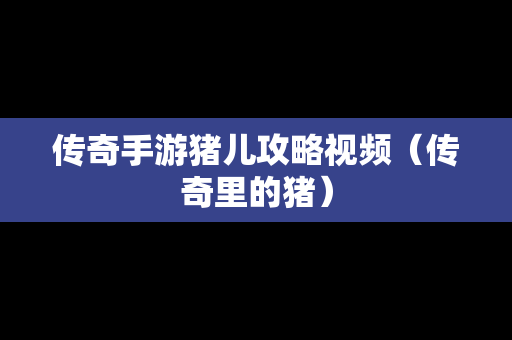 传奇手游猪儿攻略视频（传奇里的猪）