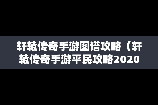 轩辕传奇手游图谱攻略（轩辕传奇手游平民攻略2020）