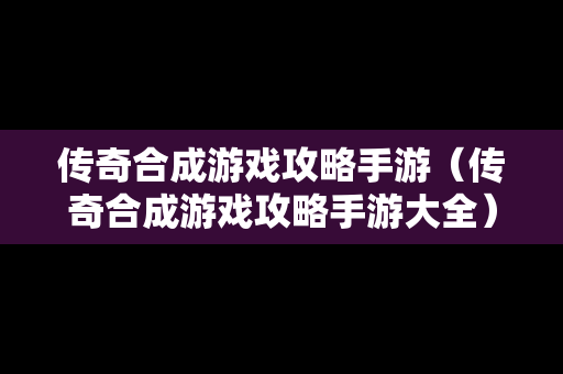 传奇合成游戏攻略手游（传奇合成游戏攻略手游大全）