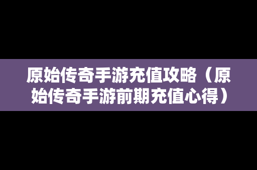 原始传奇手游充值攻略（原始传奇手游前期充值心得）