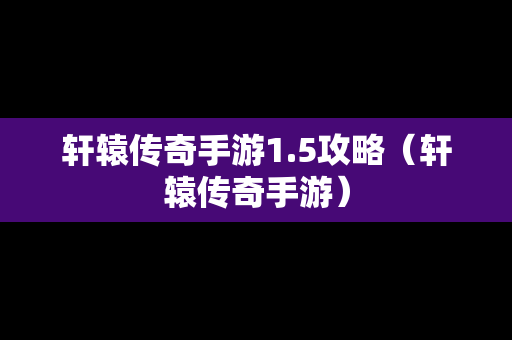 轩辕传奇手游1.5攻略（轩辕传奇手游）