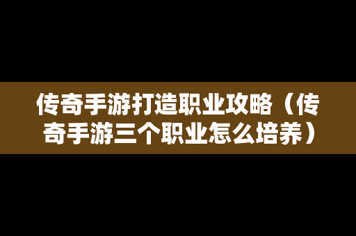 传奇手游打造职业攻略（传奇手游三个职业怎么培养）