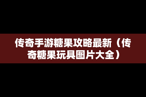 传奇手游糖果攻略最新（传奇糖果玩具图片大全）