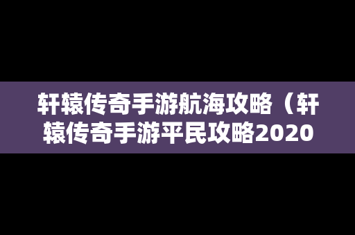 轩辕传奇手游航海攻略（轩辕传奇手游平民攻略2020）