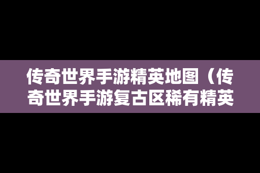 传奇世界手游精英地图（传奇世界手游复古区稀有精英坐标）