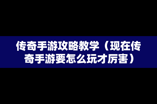 传奇手游攻略教学（现在传奇手游要怎么玩才厉害）