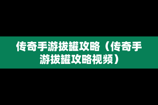 传奇手游拔罐攻略（传奇手游拔罐攻略视频）