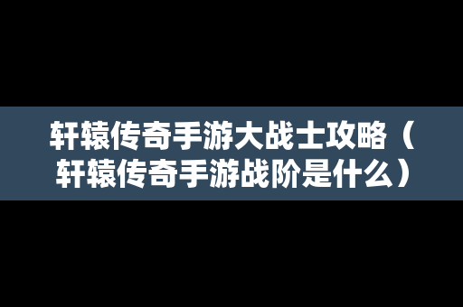 轩辕传奇手游大战士攻略（轩辕传奇手游战阶是什么）