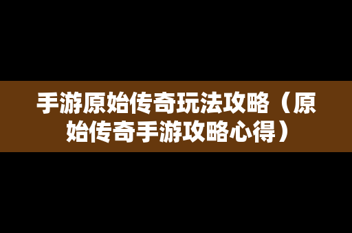 手游原始传奇玩法攻略（原始传奇手游攻略心得）