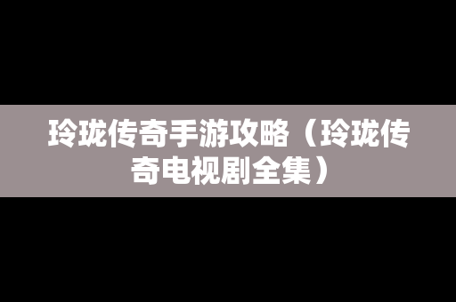 玲珑传奇手游攻略（玲珑传奇电视剧全集）