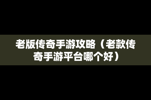 老版传奇手游攻略（老款传奇手游平台哪个好）
