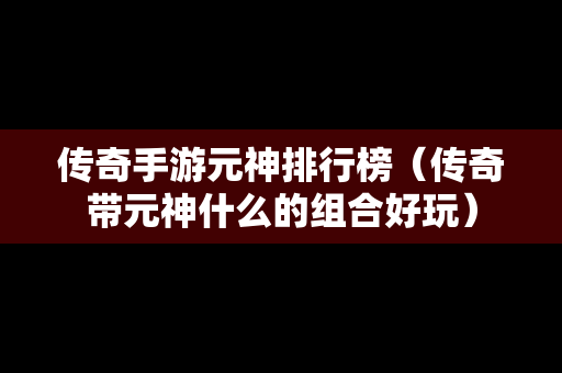 传奇手游元神排行榜（传奇带元神什么的组合好玩）