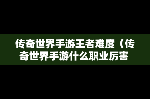 传奇世界手游王者难度（传奇世界手游什么职业厉害 三大职业点评）