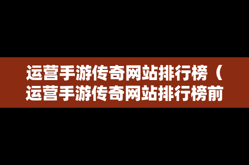 运营手游传奇网站排行榜（运营手游传奇网站排行榜前十名）