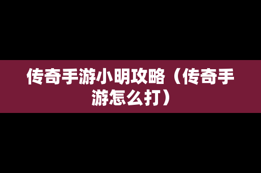 传奇手游小明攻略（传奇手游怎么打）