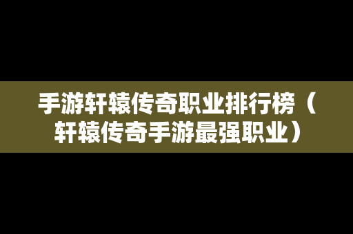 手游轩辕传奇职业排行榜（轩辕传奇手游最强职业）