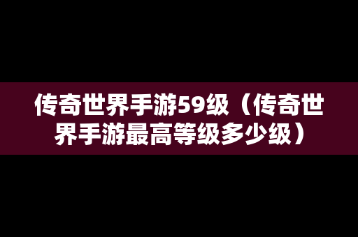 传奇世界手游59级（传奇世界手游最高等级多少级）