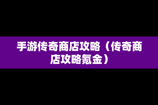 手游传奇商店攻略（传奇商店攻略氪金）