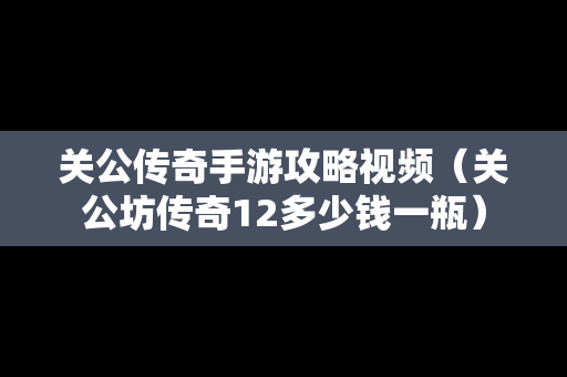 关公传奇手游攻略视频（关公坊传奇12多少钱一瓶）