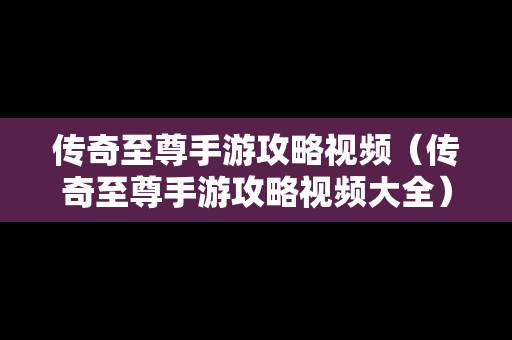 传奇至尊手游攻略视频（传奇至尊手游攻略视频大全）