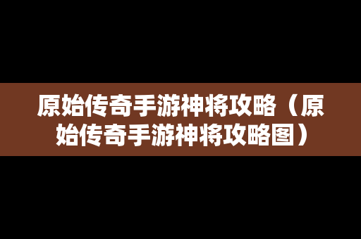 原始传奇手游神将攻略（原始传奇手游神将攻略图）